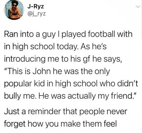 J Ryz j_ryz Ran into a guy played football with in high school today As hes introducing me to his gf he says This is John he was the only popular kid in high school who didnt bully me He was actually my friend Just a reminder that people never forget how you make them feel OQQv A