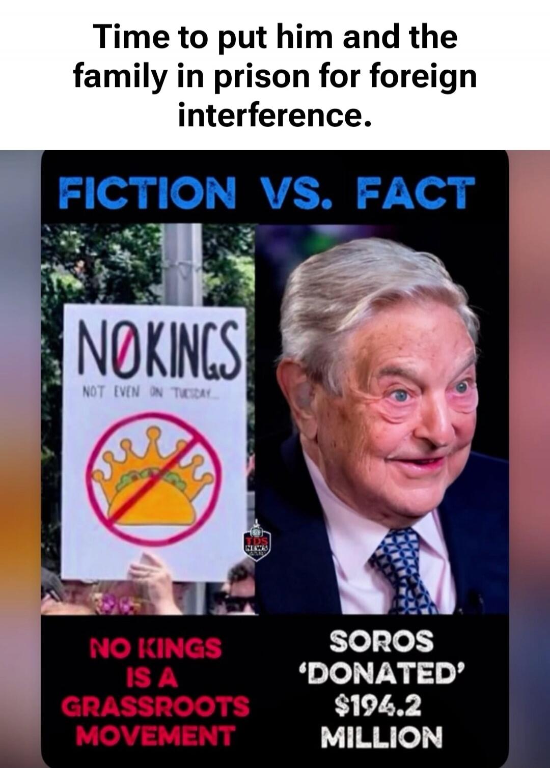Time to put him and the family in prison for foreign interference. FICTION VS. FACT NO KINGS NOT EVEN ON TUESDAY NO KINGS IS A GRASSROOTS MOVEMENT SOROS 'DONATED' $194.2 MILLION TDS NEWS