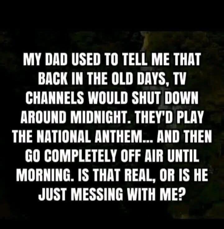 MY DAD USED TO TELL ME THAT BACK IN THE OLD DAYS, TV CHANNELS WOULD SHUT DOWN AROUND MIDNIGHT. THEY'D PLAY THE NATIONAL ANTHEM... AND THEN GO COMPLETELY OFF AIR UNTIL MORNING. IS THAT REAL, OR IS HE JUST MESSING WITH ME?