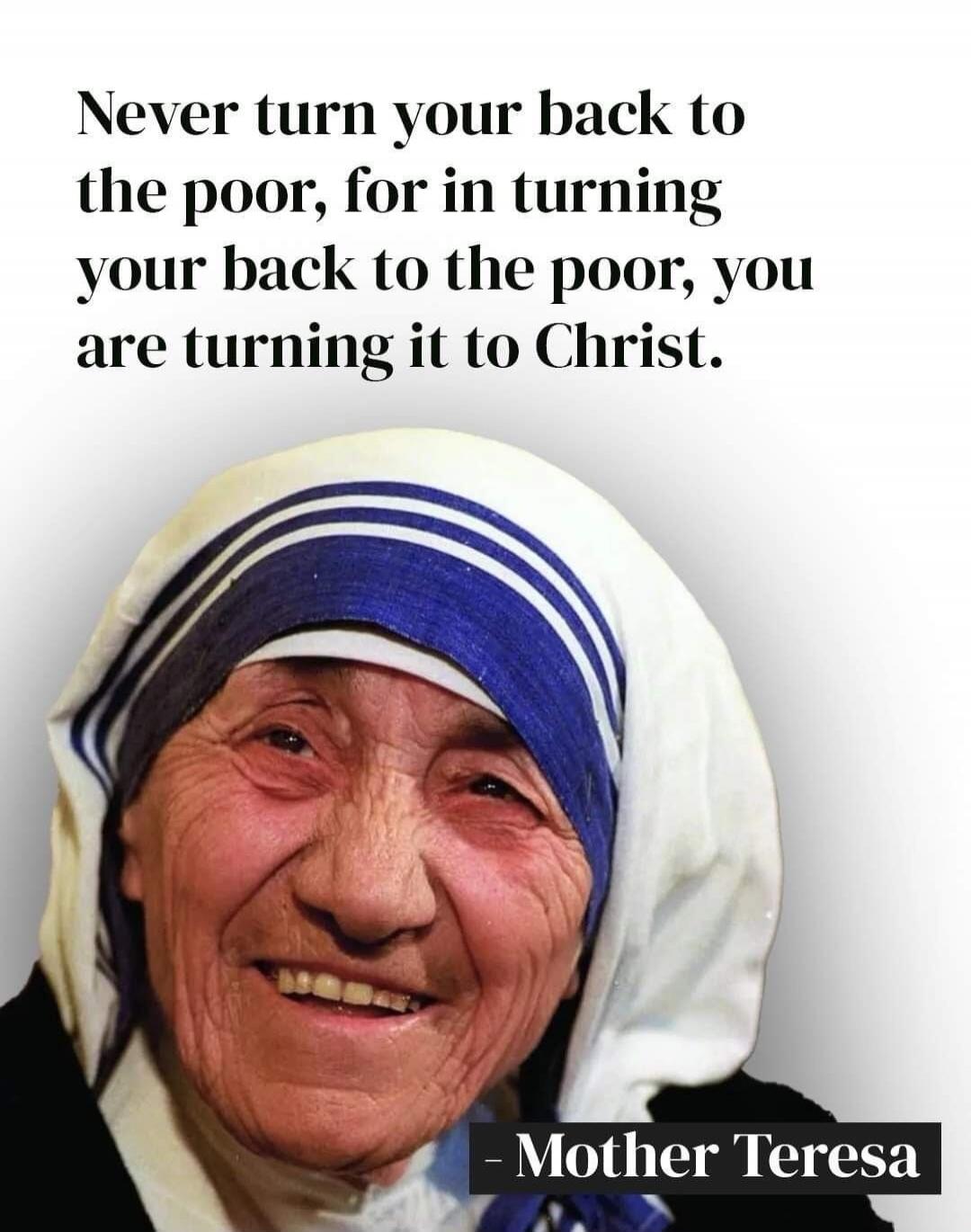 Never turn your back to the poor, for in turning your back to the poor, you are turning it to Christ. - Mother Teresa