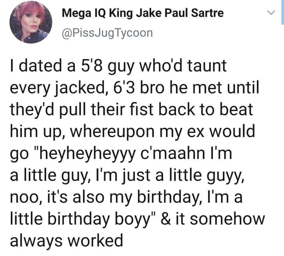Mega IQ King Jake Paul Sartre PissJugTycoon dated a 58 guy whod taunt every jacked 63 bro he met until theyd pull their fist back to beat him up whereupon my ex would go heyheyheyyy cmaahn Im a little guy Im just a little guyy noo its also my birthday Im a little birthday boyy it somehow always worked 1115am 14 Aug 19 Twitter Web App