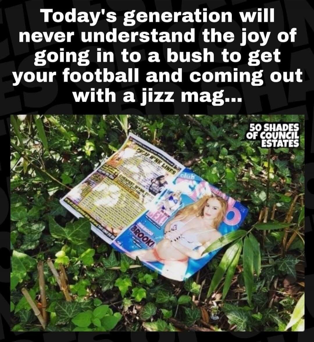 Today's generation will never understand the joy of going in to a bush to get your football and coming out with a jizz mag... 50 SHADES OF COUNCIL ESTATES CHEAP W*NK LINES club THE GOOD BROOK!