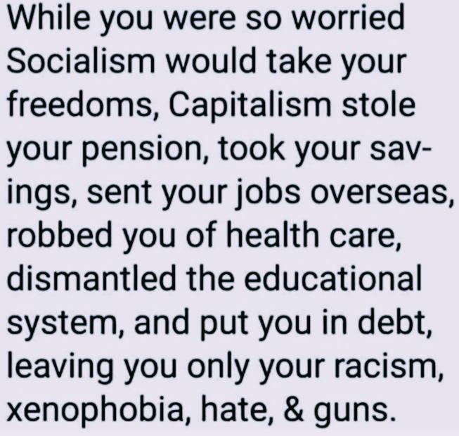While you were so worried Socialism would take your freedoms Capitalism stole your pension took your sav ings sent your jobs overseas robbed you of health care dismantled the educational system and put you in debt leaving you only your racism xenophobia hate guns