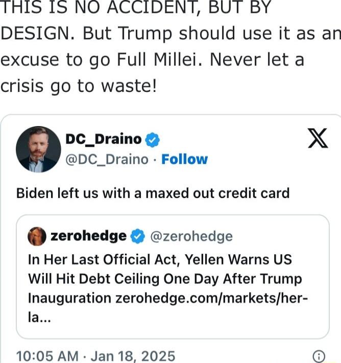 1THLS IS NO ACCIDENT BUT BY DESIGN But Trump should use it as an excuse to go Full Millei Never let a crisis go to waste DC_Draino X DC_Draino Follow Biden left us with a maxed out credit card zerohedge zerohedge In Her Last Official Act Yellen Warns US Will Hit Debt Ceiling One Day After Trump Inauguration zerohedgecommarketsher la 1005 AM Jan 18 2025 o