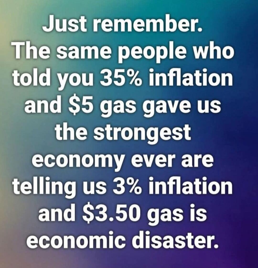 Just remember. The same people who told you 35% inflation and $5 gas gave us the strongest economy ever are telling us 3% inflation and $3.50 gas is economic disaster.