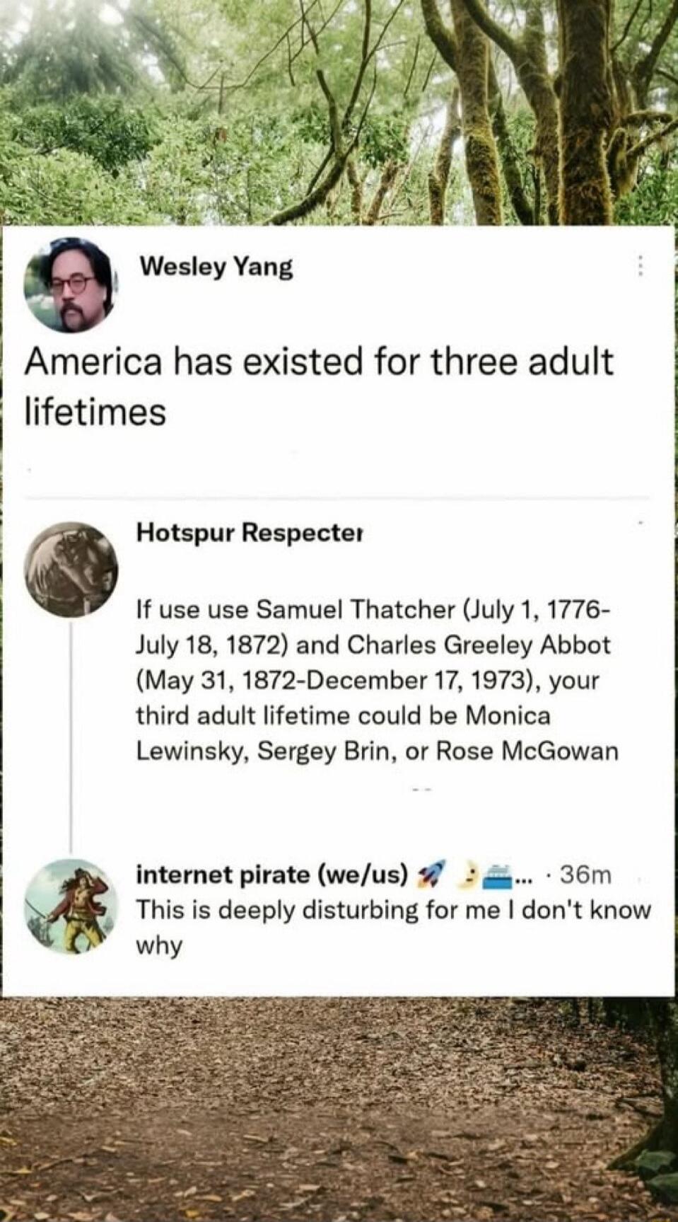 Wesley Yang: America has existed for three adult lifetimes
Hotspur Respecter: If use use Samuel Thatcher (July 1, 1776-July 18, 1872) and Charles Greeley Abbot (May 31, 1872-December 17, 1973), your third adult lifetime could be Monica Lewinsky, Sergey Brin, or Rose McGowan
internet pirate (we/us) 🚀✈️🚢: This is deeply disturbing for me I don't know