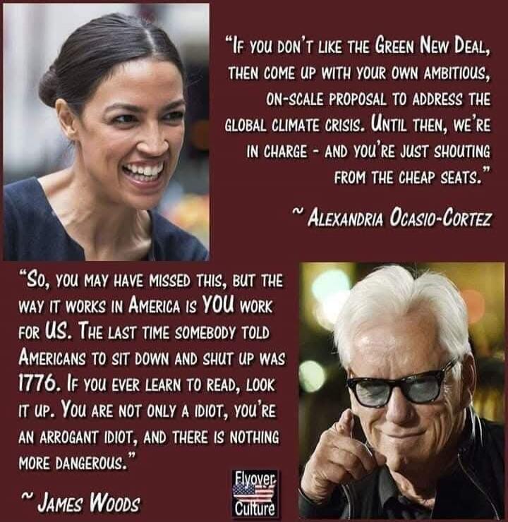 IF YOU DON'T LIKE THE GREEN NEW DEAL, THEN COME UP WITH YOUR OWN AMBITIOUS, ON-SCALE PROPOSAL TO ADDRESS THE GLOBAL CLIMATE CRISIS. UNTIL THEN, WE'RE IN CHARGE - AND YOU'RE JUST SHOUTING FROM THE CHEAP SEATS. ~ ALEXANDRIA OCASIO-CORTEZ So, YOU MAY HAVE MISSED THIS, BUT THE WAY IT WORKS IN AMERICA IS YOU WORK FOR US. THE LAST TIME SOMEBODY TOLD AMER