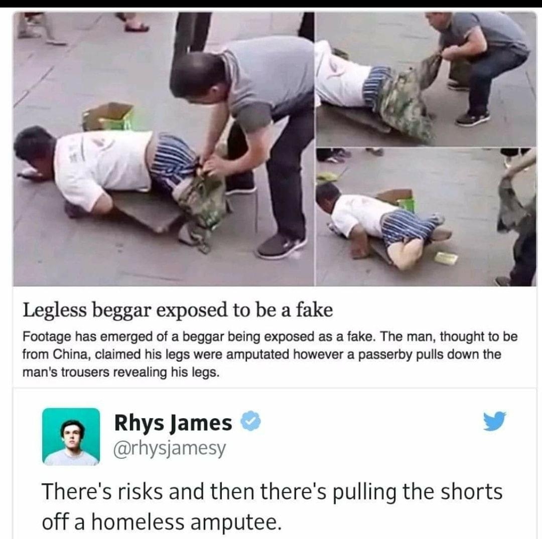 Legless beggar exposed to be a fake Footage has emerged of a beggar being exposed as a fake The man thought 1o be from China claimed his legs were amputated however a passerby pulls down the mans trousers revealing his legs Rhys James BR e Theres risks and then theres pulling the shorts off a homeless amputee 716 PM 27 Jul 2016 13107 w257