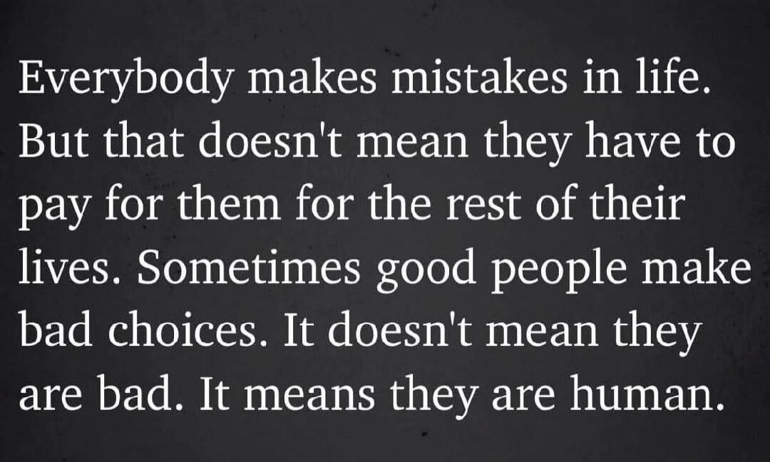 Everybody makes mistakes in life. But that doesn't mean they have to pay for them for the rest of their lives. Sometimes good people make bad choices. It doesn't mean they are bad. It means they are human.