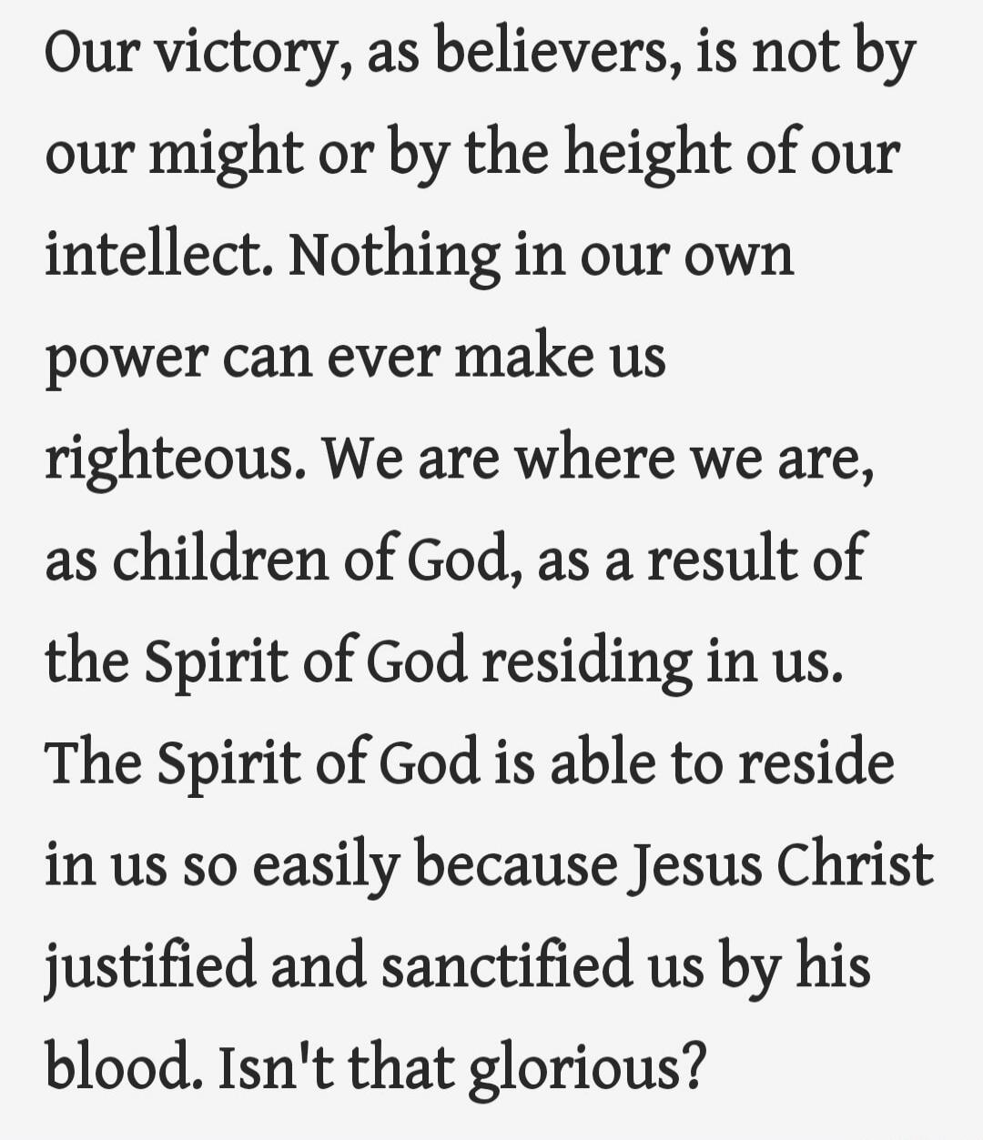 Our victory, as believers, is not by our might or by the height of our intellect. Nothing in our own power can ever make us righteous. We are where we are, as children of God, as a result of the Spirit of God residing in us. The Spirit of God is able to reside in us so easily because Jesus Christ justified and sanctified us by his blood. Isn't that glorious?