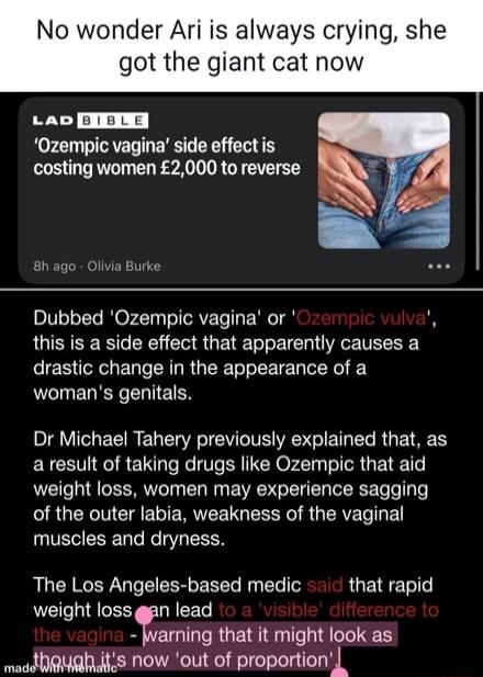 No wonder Ari is always crying, she got the giant cat now

'Ozempic vagina' side effect is costing women £2,000 to reverse

Dubbed 'Ozempic vagina' or 'Ozempic vulva', this is a side effect that apparently causes a drastic change in the appearance of a woman's genitals.

Dr Michael Tahery previously explained that, as a result of taking drugs like 