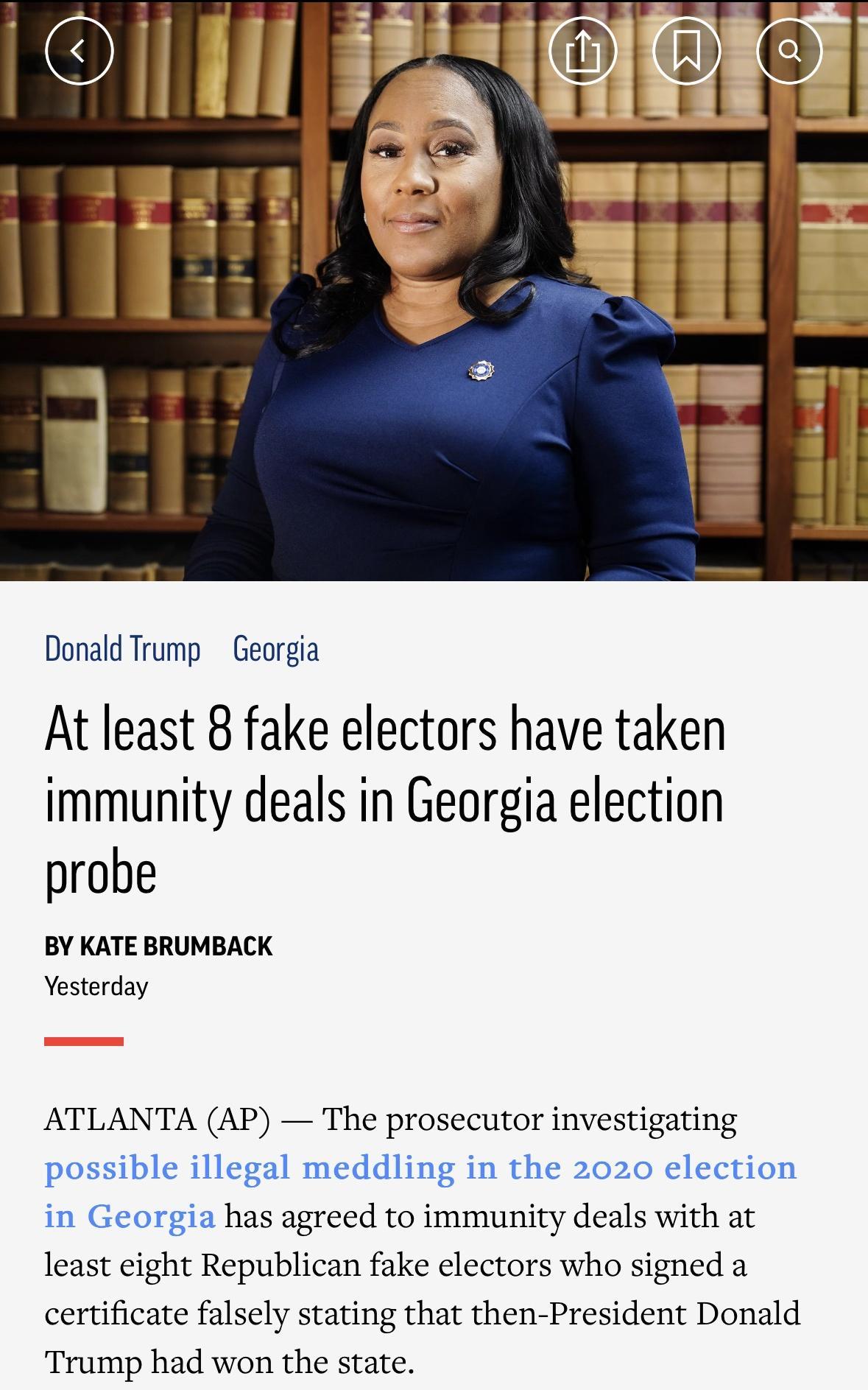 Donald Trump Georgia At least 8 fake electors have taken immunity deals in Georgia election probe BY KATE BRUMBACK Vesterday ATLANTA AP The prosecutor investigating possible illegal meddling in the 2020 election in Georgia has agreed to immunity deals with at least eight Republican fake electors who signed a certificate falsely stating that then President Donald Trump had won the state
