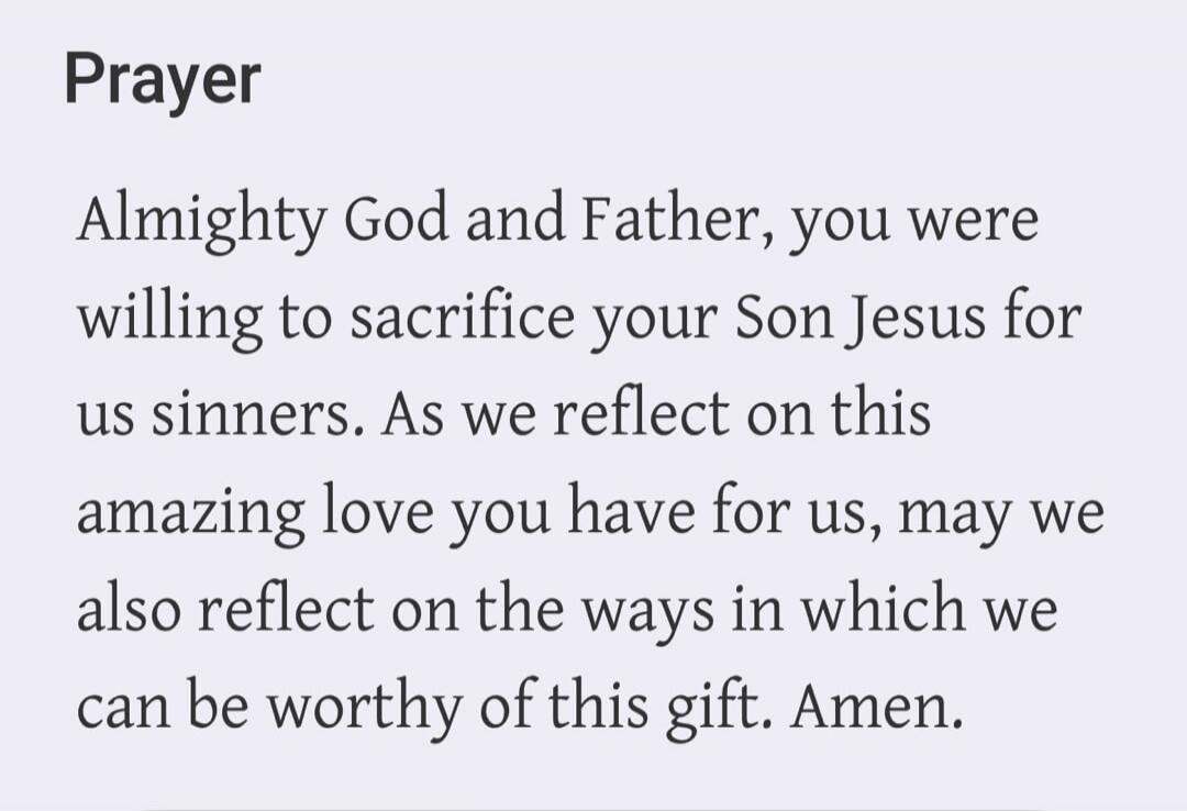 Prayer Almighty God and Father, you were willing to sacrifice your Son Jesus for us sinners. As we reflect on this amazing love you have for us, may we also reflect on the ways in which we can be worthy of this gift. Amen.