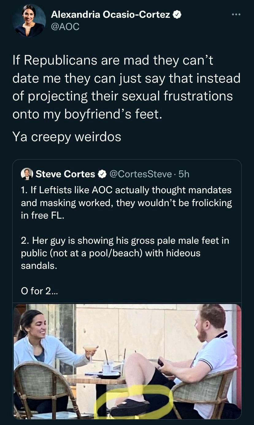 Alexandria Ocasio Cortez Ne If Republicans are mad they cant date me they can just say that instead of projecting their sexual frustrations onto my boyfriends feet Ya creepy weirdos 6 Steve Cortes CortesSteve 5h 1 If Leftists like AOC actually thought mandates and masking worked they wouldnt be frolicking in free FL 2 Her guy is showing his gross pale male feet in public not at a poolbeach with hi