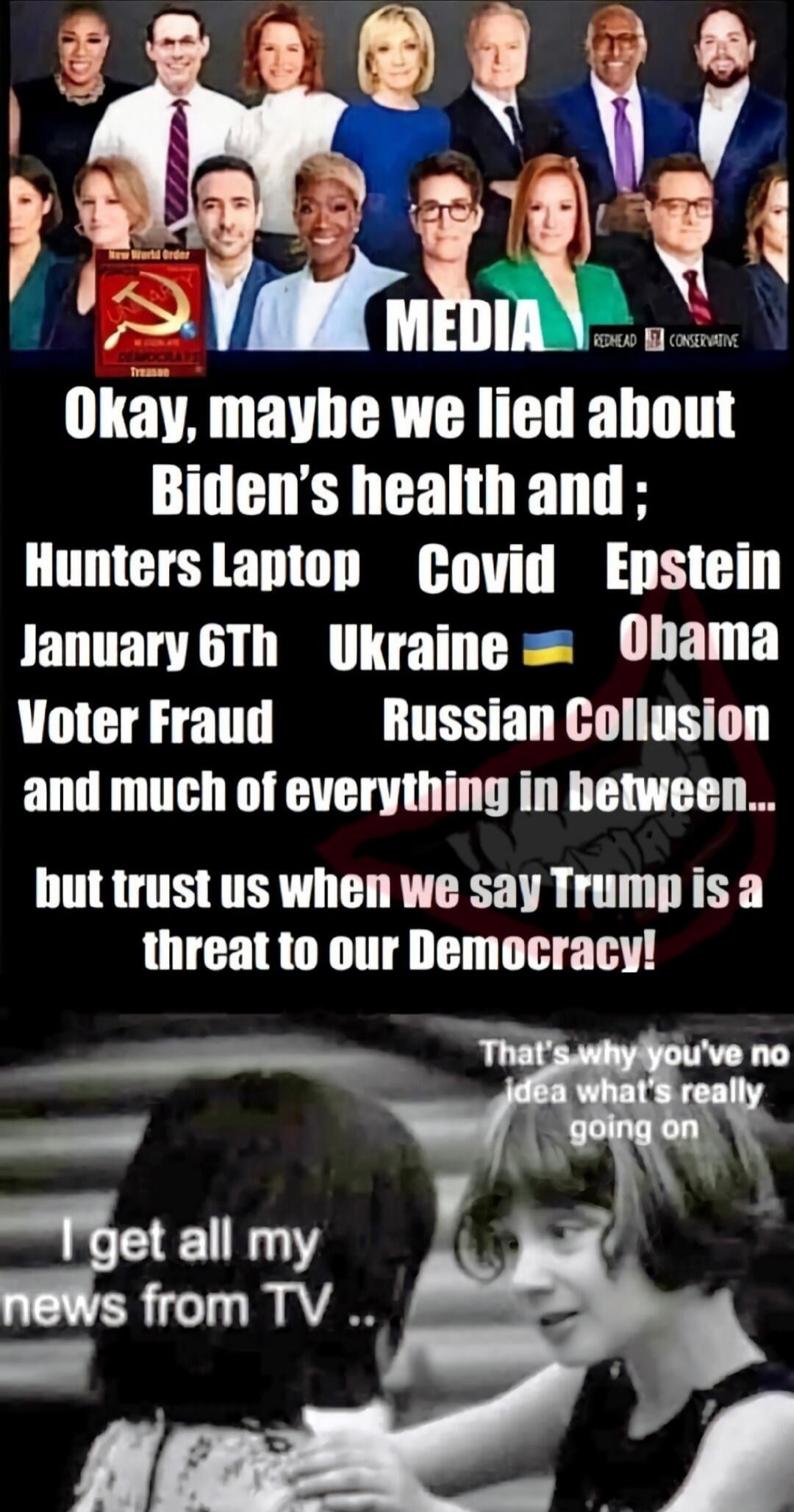 Okay, maybe we lied about Biden’s health and ; Hunters Laptop Covid Einstein January 6th Ukraine 🇺🇦 Obama Voter Fraud Russian Collusion and much of everything in between... but trust us when we say Trump is a threat to our Democracy! That’s why you’ve no idea what’s really going on. I get all my news from TV ..