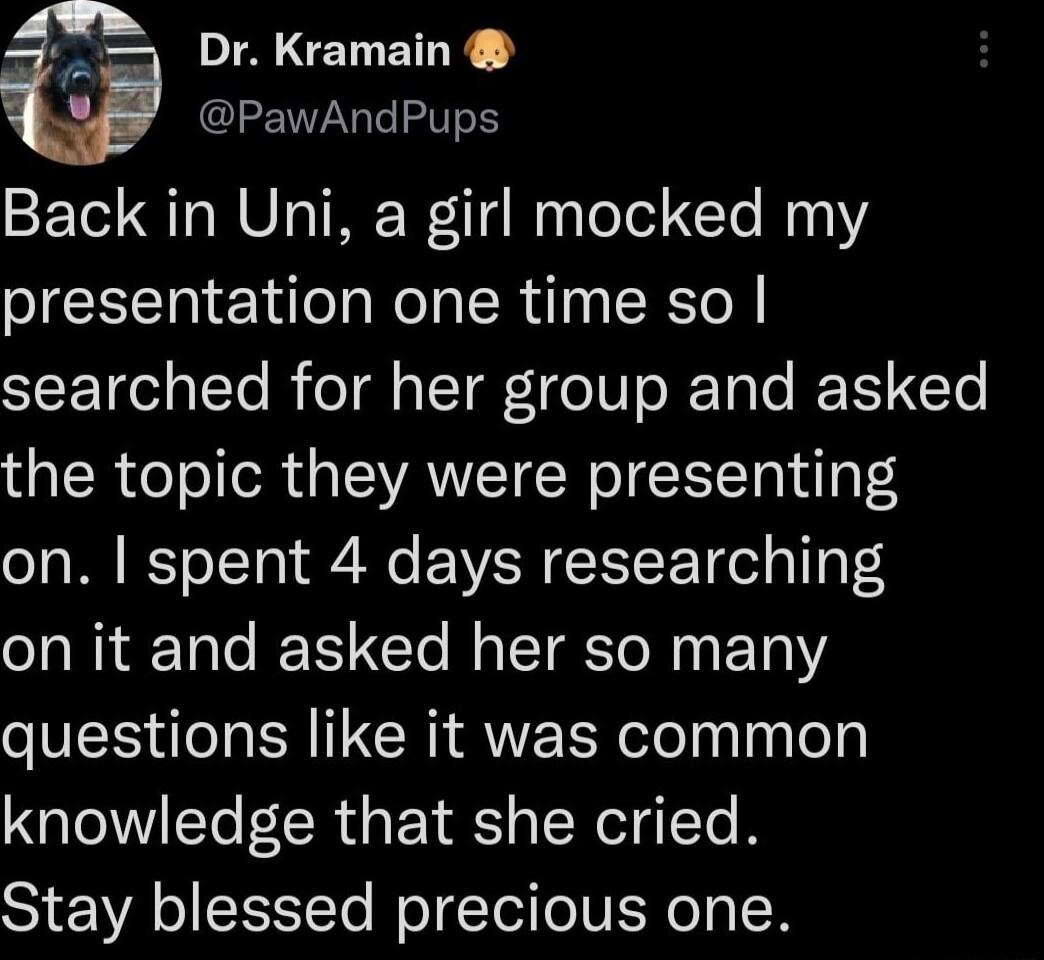 Dr Kramain PawAndPups Back in Uni a girl mocked my presentation one time so LTI To B o1 T e IV s JETa e R Te the topic they were presenting on spent 4 days researching R Tl e CTe T To N ET questions like it was common knowledge that she cried Stay blessed precious one
