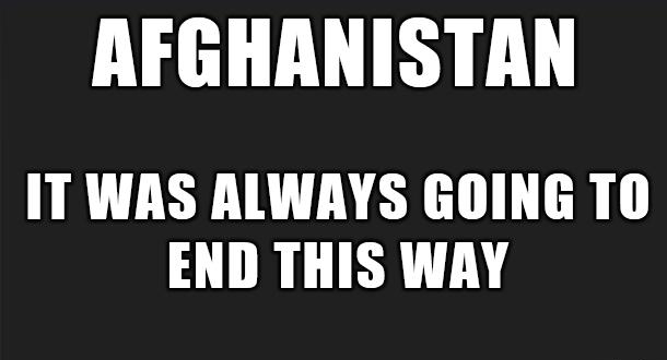 AFGHANISTAN IT WAS ALWAYS GOING TO END THIS WAY