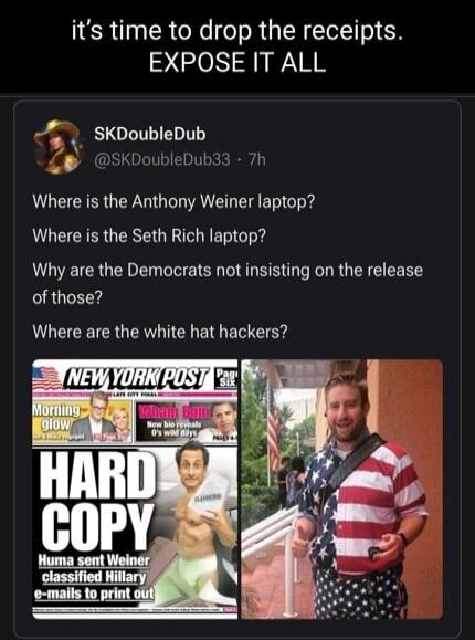 it's time to drop the receipts. EXPOSE IT ALL SKDoubleDub @SKDoubleDub33 · 7h Where is the Anthony Weiner laptop? Where is the Seth Rich laptop? Why are the Democrats not insisting on the release of those? Where are the white hat hackers? NEW YORK POST HARD COPY Huma sent Weiner classified Hillary e-mails to print out CLASSIFIED