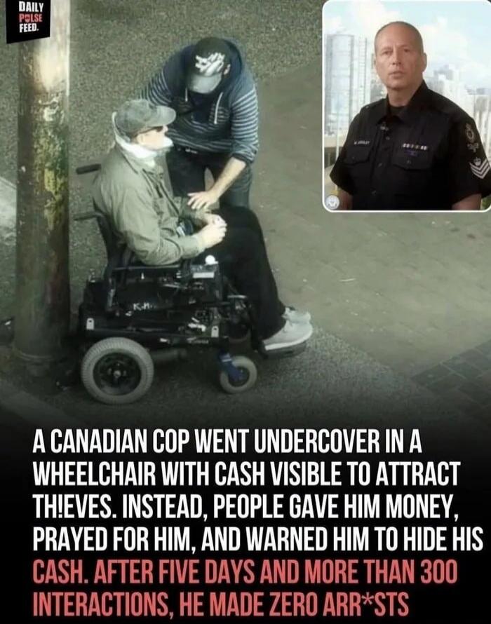 DAILY PULSE FEED. A Canadian cop went undercover in a wheelchair with cash visible to attract thieves. Instead, people gave him money, prayed for him, and warned him to hide his cash. After five days and more than 300 interactions, he made zero arrests.