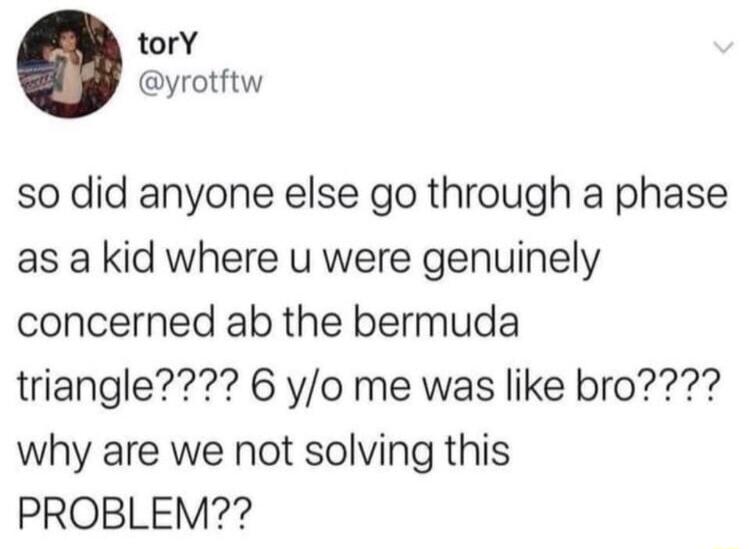 torY yrotftw so did anyone else go through a phase as a kid where u were genuinely concerned ab the bermuda triangle 6 yo me was like bro why are we not solving this PROBLEM