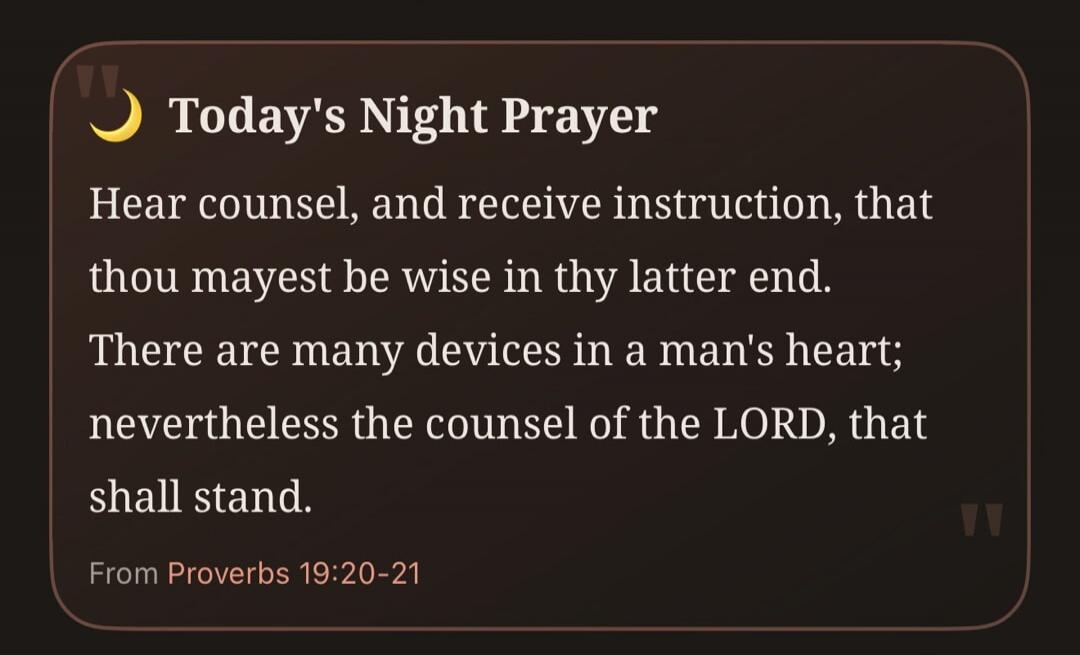 Today's Night Prayer Hear counsel, and receive instruction, that thou mayest be wise in thy latter end. There are many devices in a man's heart; nevertheless the counsel of the LORD, that shall stand. From Proverbs 19:20-21