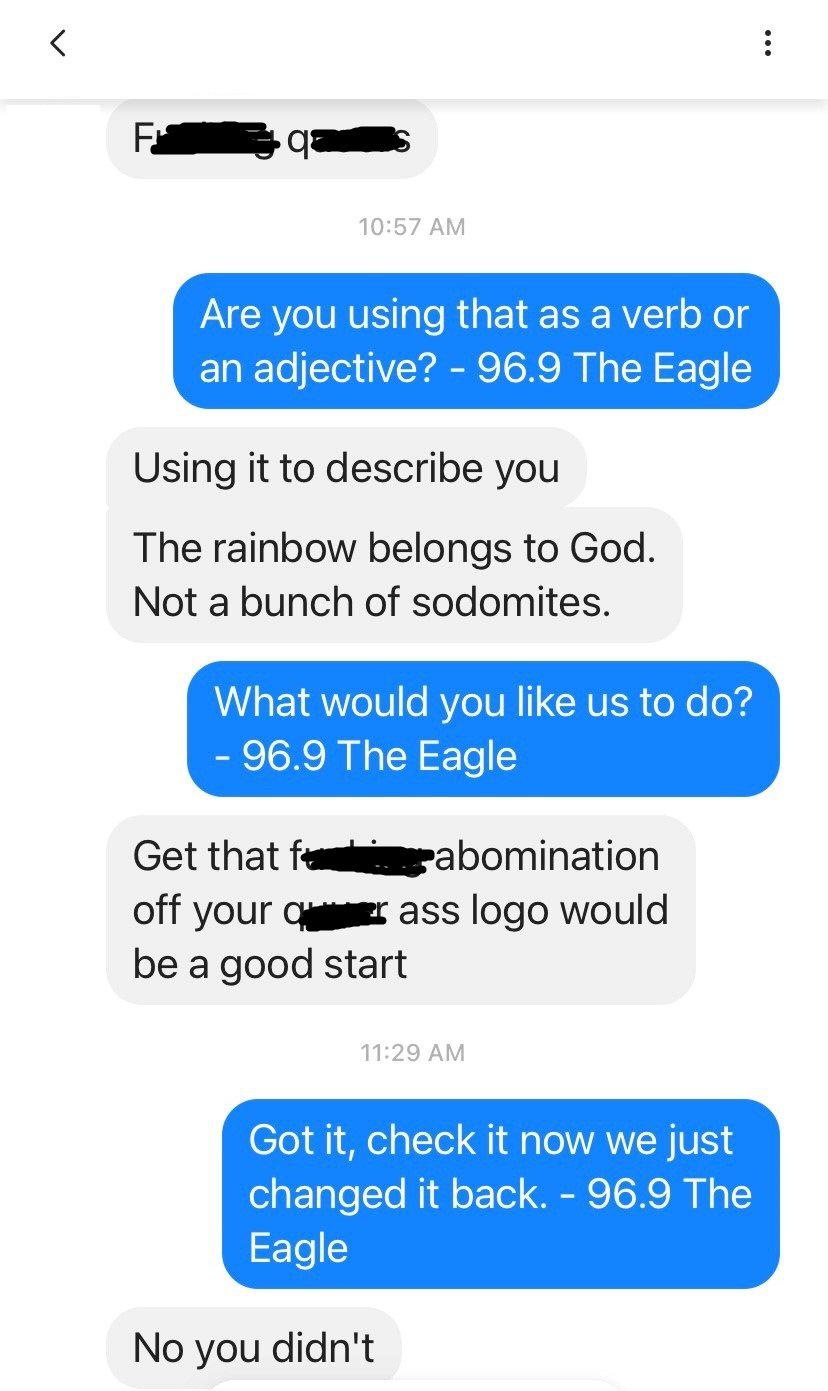 F o 1057 AM Are you using that as a verb or an adjective 969 The Eagle Using it to describe you The rainbow belongs to God Not a bunch of sodomites LLET RV e RYCIVN CRVER eXe od 969 The Eagle Get that fesismgrabomination off your cygmer ass logo would be a good start Got it check it now we just ETale e NI o Tel e IR I Iy T 6 No you didnt