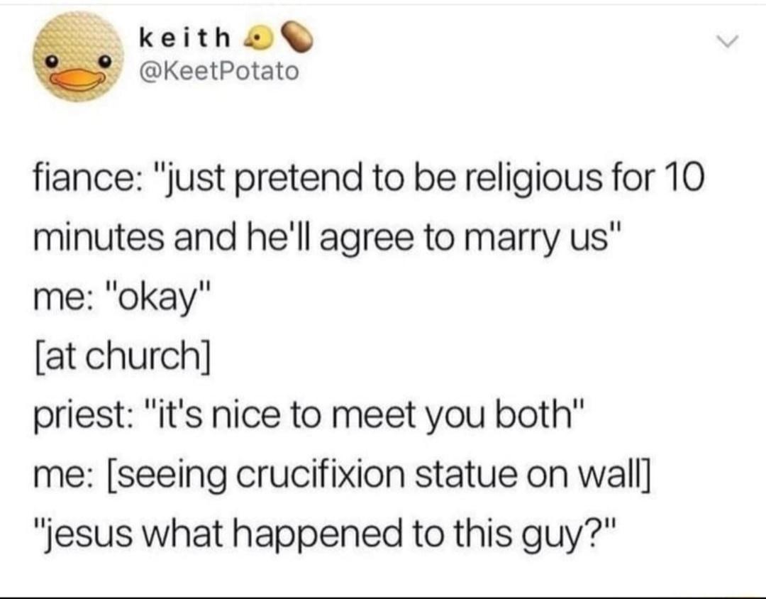 keith KeetPotato fiance just pretend to be religious for 10 minutes and hell agree to marry us me okay at church priest its nice to meet you both me seeing crucifixion statue on wall lesus what happened to this guy