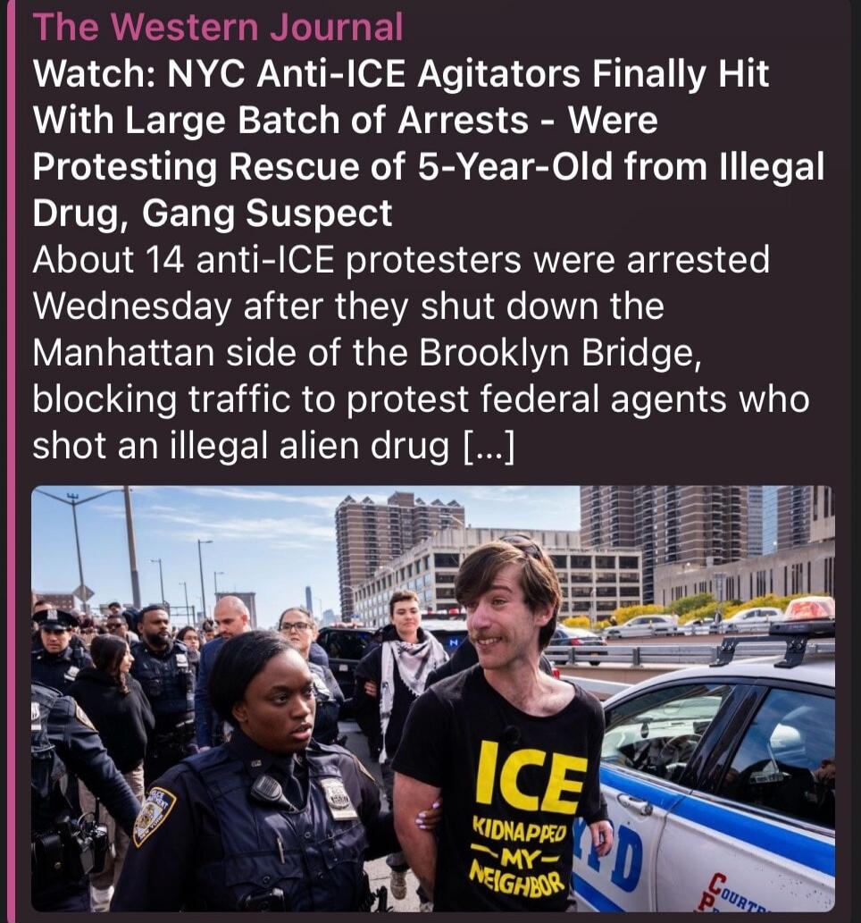 The Western Journal Watch: NYC Anti-ICE Agitators Finally Hit With Large Batch of Arrests - Were Protesting Rescue of 5-Year-Old from Illegal Drug, Gang Suspect About 14 anti-ICE protesters were arrested Wednesday after they shut down the Manhattan side of the Brooklyn Bridge, blocking traffic to protest federal agents who shot an illegal alien dru
