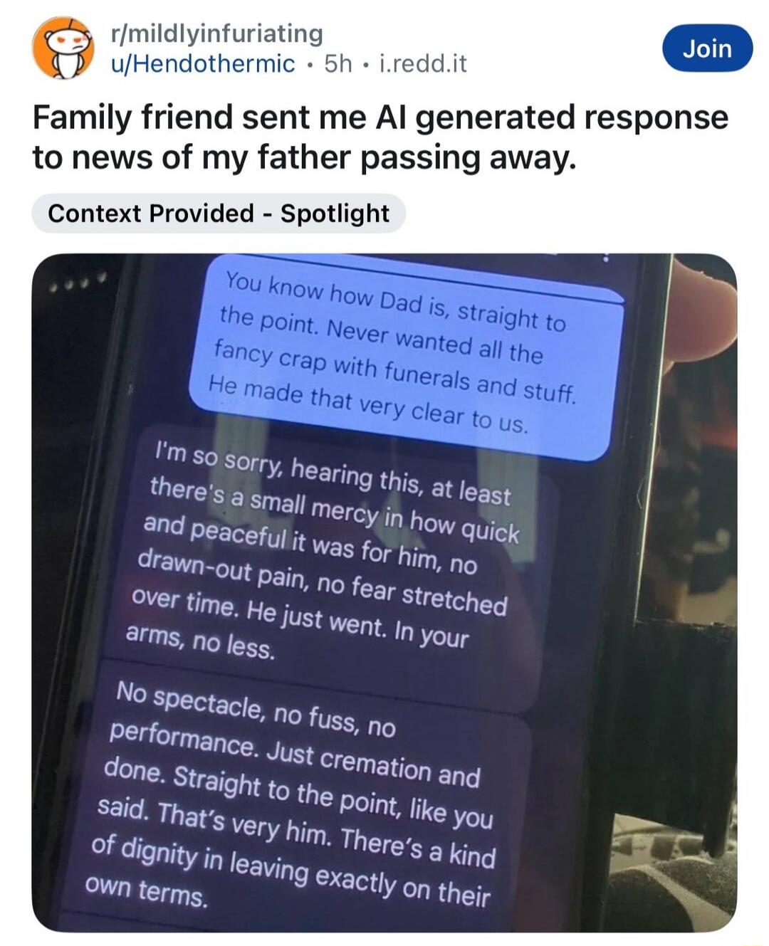 r/mildlyinfuriating u/Hendothermic • 5h • i.redd.it Join Family friend sent me AI generated response to news of my father passing away. Context Provided - Spotlight. You know how Dad is, straight to the point. Never wanted all the fancy crap with funerals and stuff. He made that very clear to us. I'm so sorry, hearing this, at least there's a small