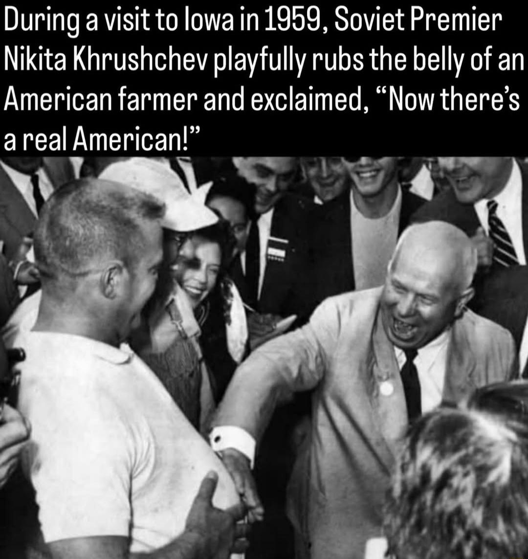During a visit to Iowa in 1959, Soviet Premier Nikita Khrushchev playfully rubs the belly of an American farmer and exclaimed, 