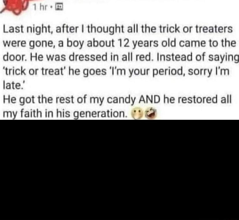 Last night after thought all the trick or treaters were gone a boy about 12 years old came to the door He was dressed in all red Instead of saying trick or treat he goes Im your period sorry Im late He got the rest of my candy AND he restored all my faith in his generation 4