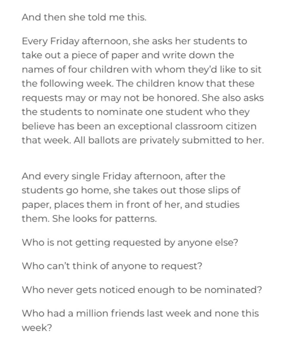 And then she told me this Every Friday afternoon she asks her students to take out a piece of paper and write down the names of four children with whom theyd like to sit the following week The children know that these requests may or may not be honored She also asks the students to nominate one student who they believe has been an exceptional classroom citizen that week All ballots are privately s