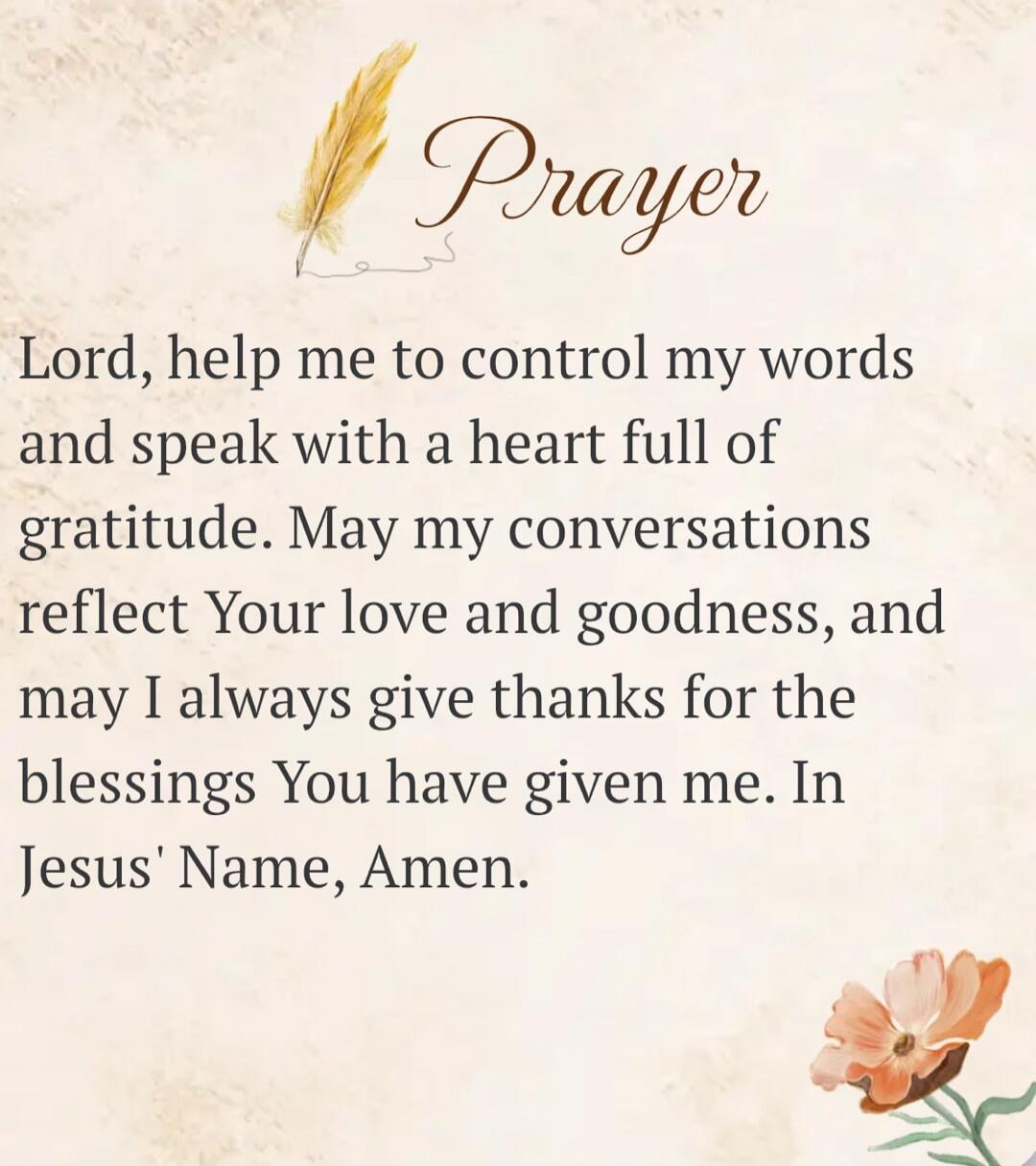 Prayer Lord, help me to control my words and speak with a heart full of gratitude. May my conversations reflect Your love and goodness, and may I always give thanks for the blessings You have given me. In Jesus' Name, Amen.