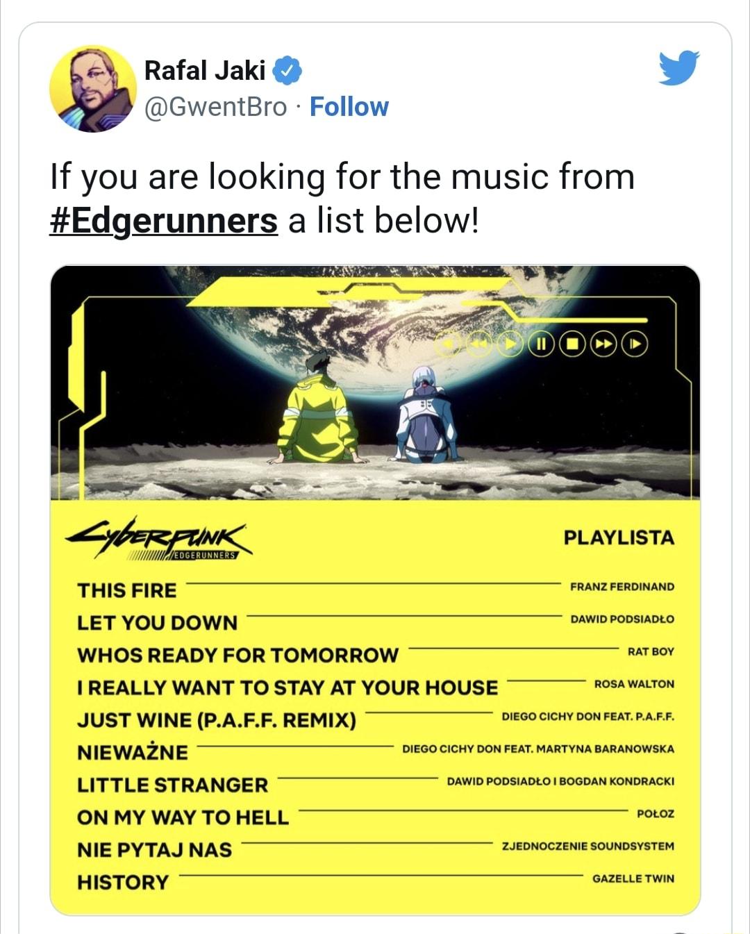 Rafal Jaki L 4 GwentBro Follow If you are looking for the music from Edgerunners a list below PLAYLISTA THIS FIRE razresonse LETYOUDOWN smweroomucno WHOS READY FORTOMORROW rsor IREALLY WANT TO STAY AT YOUR HOUSE rosmron JUST WINE PAEF REMIX oesocomooureatrars NIEWAZNE oeeocin oourest s sasasomsca LITTLE STRANGER simorossuseorsosasmrovomscn ON MY WAY TO HELL NIEPYTAJNAS wrooczmesoumsmrron HISTORY a