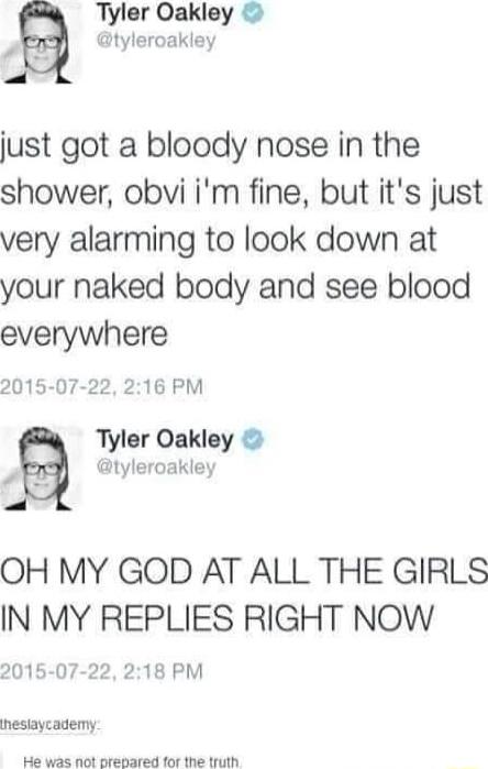 Tyler Oakley p tyleroakley just got a bloody nose in the shower obvi im fine but its just very alarming to look down at your naked body and see blood everywhere 2015 07 22 216 PM Tyler Oakley y tyleroakley OH MY GOD AT ALL THE GIRLS IN MY REPLIES RIGHT NOW 2015 07 22 218 PM ihesiaycademy He was not prepared for the truth