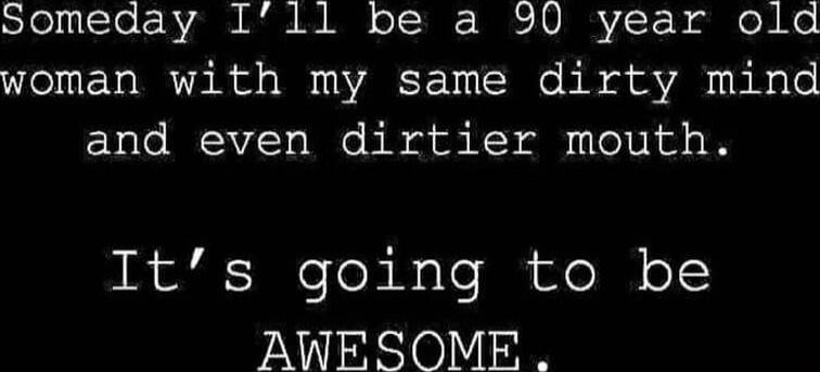 Someday I’ll be a 90 year old woman with my same dirty mind and even dirtier mouth. It’s going to be AWESOME.