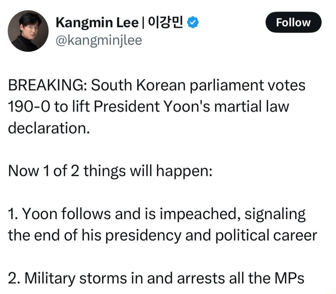 Kangmin Lee 0128l Foliow kangminjlee BREAKING South Korean parliament votes 190 0 to lift President Yoons martial law declaration Now 1 of 2 things will happen 1 Yoon follows and is impeached signaling the end of his presidency and political career 2 Military storms in and arrests all the MPs