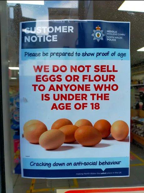 T NOTICE Please be prepared to show proof of age WE DO NOT SELL EGGS OR FLOUR TO ANYONE WHO IS UNDER THE AGE OF 18 Cracking down on antisocial behaviour