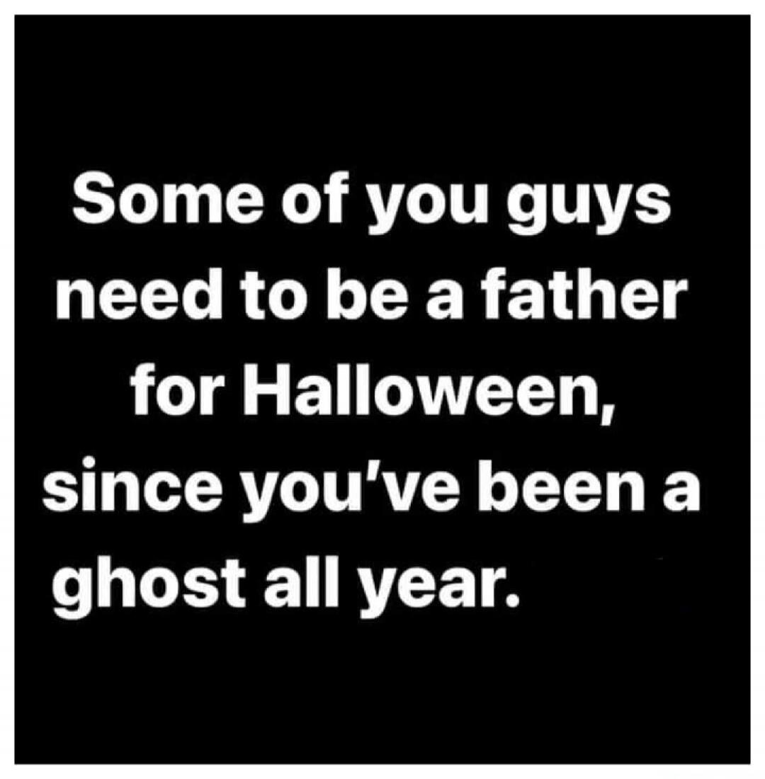 Some of you guys need to be a father for Halloween, since you've been a ghost all year.