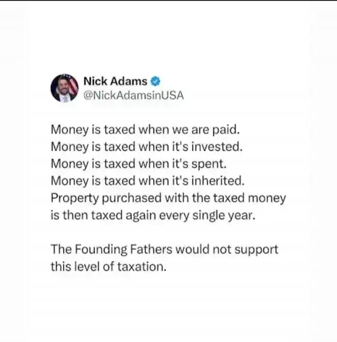 Nick Adams @NickAdamsinUSA Money is taxed when we are paid. Money is taxed when it's invested. Money is taxed when it's spent. Money is taxed when it's inherited. Property purchased with the taxed money is then taxed again every single year. The Founding Fathers would not support this level of taxation.