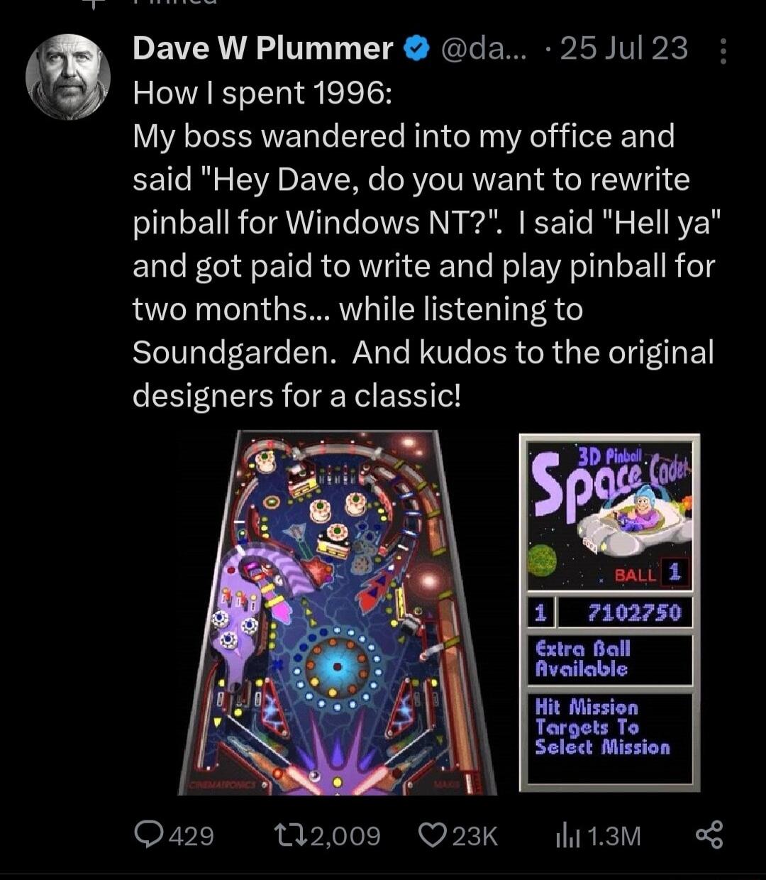 Dave W Plummer da 25Jul 23 How spent 1996 My boss wandered into my office and said Hey Dave do you want to rewrite pinball for Windows NT said Hell ya and got paid to write and play pinball for two months while listening to Soundgarden And kudos to the original designers for a classic Q429 12009 Q23K hitam
