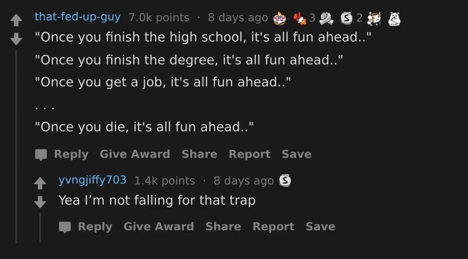 4 thatfed up guy 70k points 8daysago 38 B2 S Ol R VeIV R IV au N lle alel pTo o UL T11 I V o WY TTo Pl Once you finish the degree its all fun ahead Once you get a job its all fun ahead Once you die its all fun ahead T o AR CTAV WLANTTE T e BESY L T AY 1o o SCE 1Y 4 yvngjiffy703 14k points 8 days ago Yea Im not falling for that trap T T T VIWANTTE T o BT T U1 o ToT o Y 1 VA
