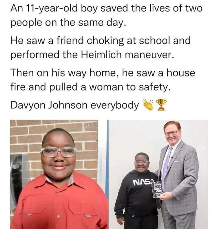 An 11 year old boy saved the lives of two people on the same day He saw a friend choking at school and performed the Heimlich maneuver Then on his way home he saw a house fire and pulled a woman to safety Davyon Johnson everybody