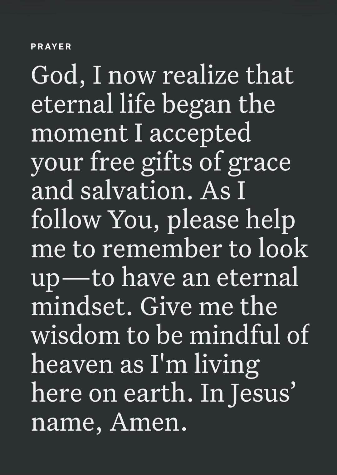 PRAYER God, I now realize that eternal life began the moment I accepted your free gifts of grace and salvation. As I follow You, please help me to remember to look up—to have an eternal mindset. Give me the wisdom to be mindful of heaven as I'm living here on earth. In Jesus' name, Amen.