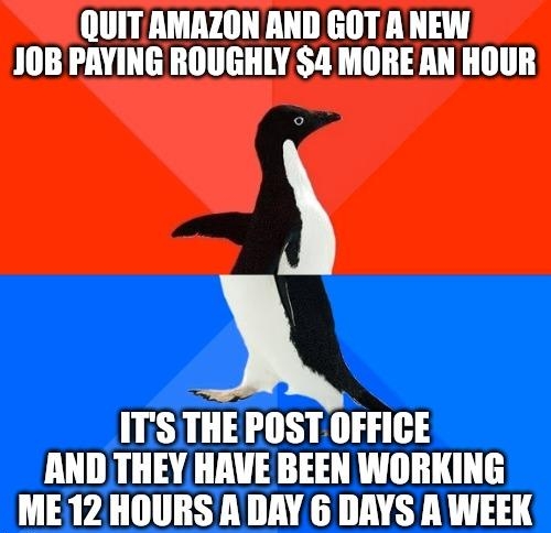 QUIT AMAZON AND GOT A NEW 10B PAYING ROUGHLY 4 MORE AN HOUR ITSTHE POST OFFICE AND THEY HAVE BEEN WORKING ME 12 HOURS A DAY 6 DAYS A WEEK e