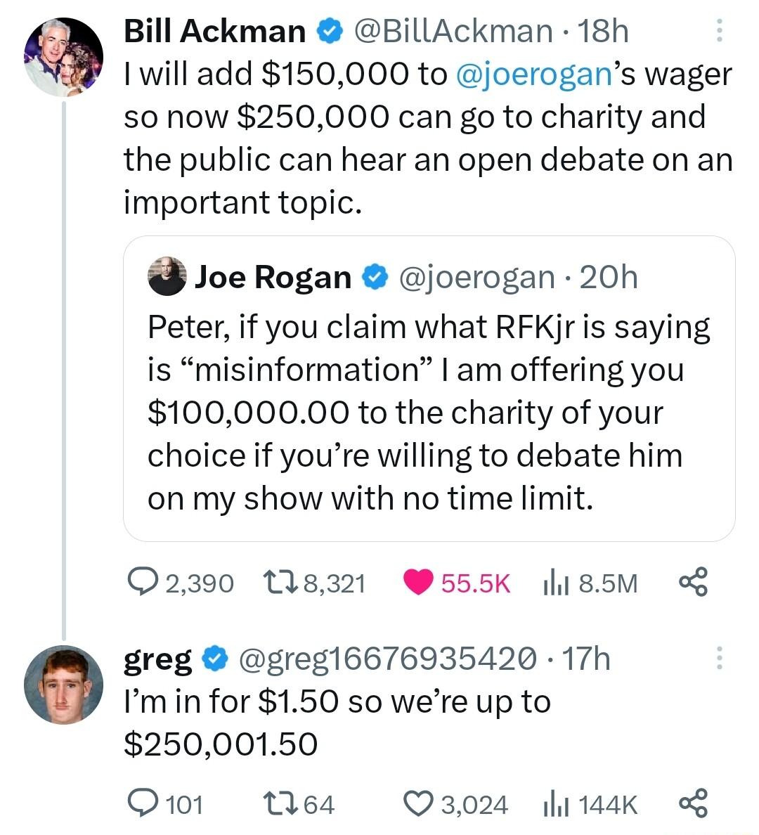 Bill Ackman BillAckman 18h 1 will add 150000 to joerogans wager s0 now 250000 can go to charity and the public can hear an open debate on an important topic Joe Rogan joerogan 20h Peter if you claim what RFKjr is saying is misinformation am offering you 10000000 to the charity of your choice if youre willing to debate him on my show with no time limit 2390 118321 W555K hI85M o greg greg16676935420