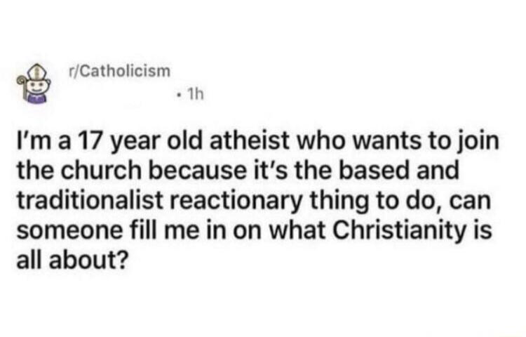 rCatholicism 1 Im a 17 year old atheist who wants to join the church because its the based and traditionalist reactionary thing to do can someone fill me in on what Christianity is all about