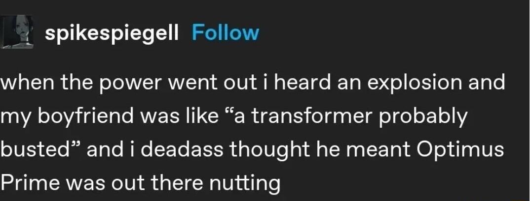 spikespiegell Follow when the power went out i heard an explosion and AT T AV ERERTE T oTds Il oI o1 o111 busted and i deadass thought he meant Optimus Prime was out there nutting