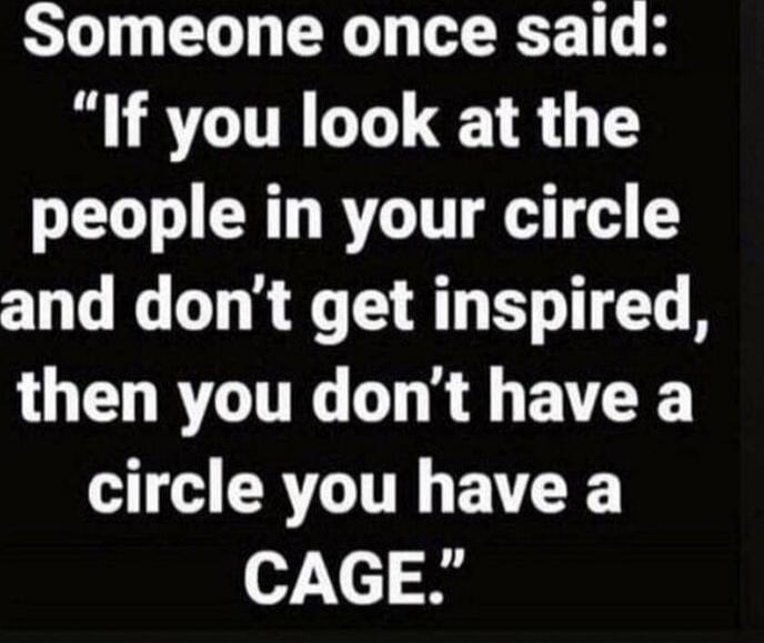 Someone once said: “If you look at the people in your circle and don’t get inspired, then you don’t have a circle you have a CAGE.”