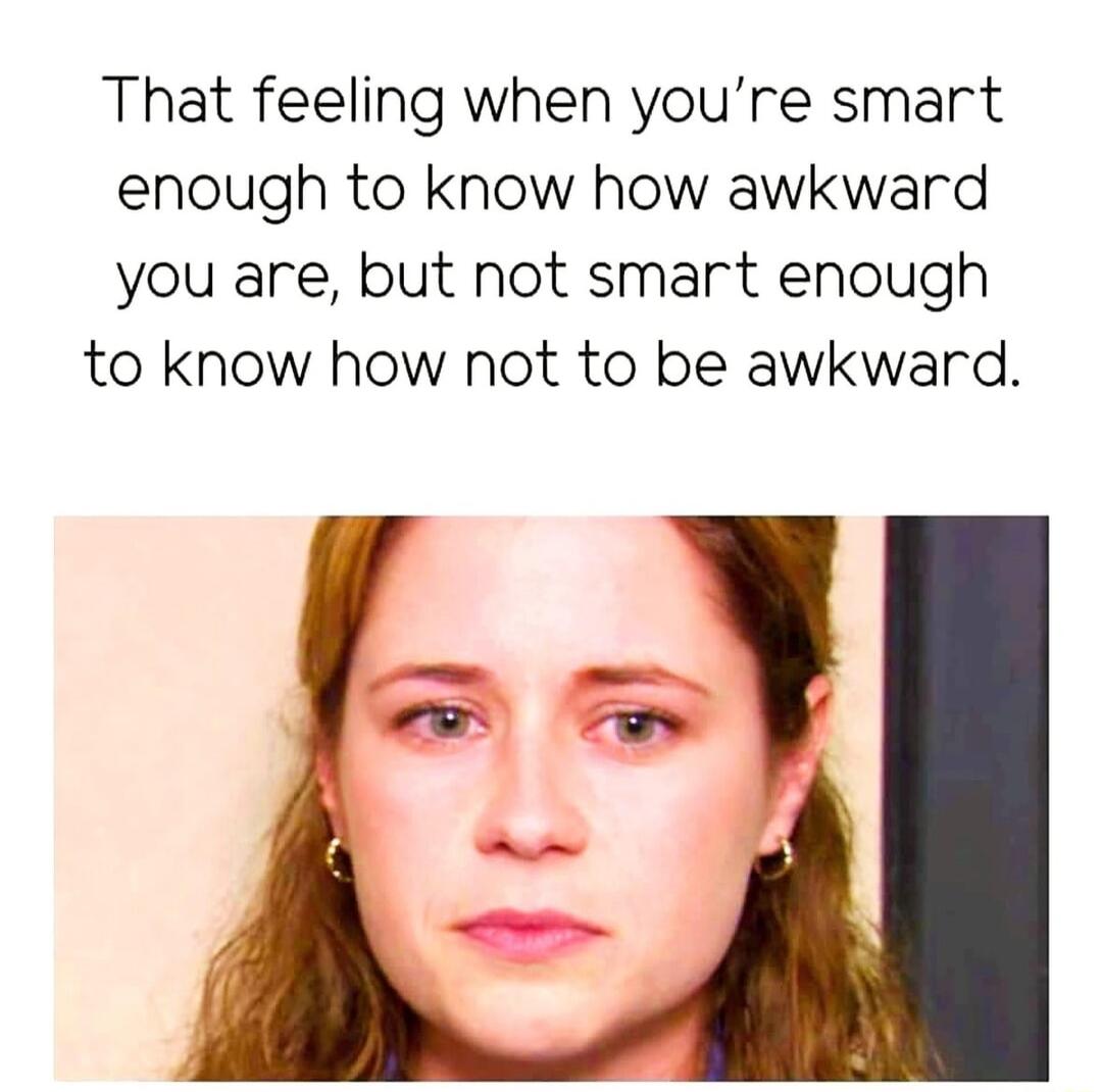 That feeling when youre smart enough to know how awkward you are but not smart enough to know how not to be awkward